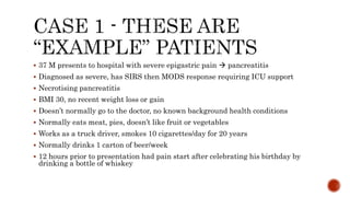  37 M presents to hospital with severe epigastric pain  pancreatitis
 Diagnosed as severe, has SIRS then MODS response requiring ICU support
 Necrotising pancreatitis
 BMI 30, no recent weight loss or gain
 Doesn’t normally go to the doctor, no known background health conditions
 Normally eats meat, pies, doesn’t like fruit or vegetables
 Works as a truck driver, smokes 10 cigarettes/day for 20 years
 Normally drinks 1 carton of beer/week
 12 hours prior to presentation had pain start after celebrating his birthday by
drinking a bottle of whiskey
 