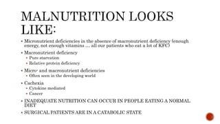  Micronutrient deficiencies in the absence of macronutrient deficiency (enough
energy, not enough vitamins … all our patients who eat a lot of KFC)
 Macronutrient deficiency
 Pure starvation
 Relative protein deficiency
 Micro- and macronutrient deficiencies
 Often seen in the developing world
 Cachexia
 Cytokine mediated
 Cancer
 INADEQUATE NUTRITION CAN OCCUR IN PEOPLE EATING A NORMAL
DIET
 SURGICAL PATIENTS ARE IN A CATABOLIC STATE
 