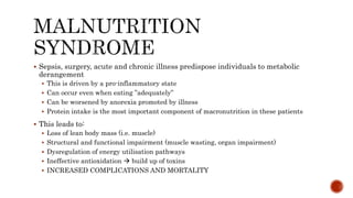  Sepsis, surgery, acute and chronic illness predispose individuals to metabolic
derangement
 This is driven by a pro-inflammatory state
 Can occur even when eating ”adequately”
 Can be worsened by anorexia promoted by illness
 Protein intake is the most important component of macronutrition in these patients
 This leads to:
 Loss of lean body mass (i.e. muscle)
 Structural and functional impairment (muscle wasting, organ impairment)
 Dysregulation of energy utilisation pathways
 Ineffective antioxidation  build up of toxins
 INCREASED COMPLICATIONS AND MORTALITY
 
