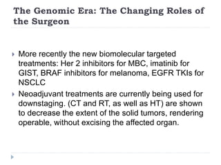 The Genomic Era: The Changing Roles of
the Surgeon
 More recently the new biomolecular targeted
treatments: Her 2 inhibitors for MBC, imatinib for
GIST, BRAF inhibitors for melanoma, EGFR TKIs for
NSCLC
 Neoadjuvant treatments are currently being used for
downstaging. (CT and RT, as well as HT) are shown
to decrease the extent of the solid tumors, rendering
operable, without excising the affected organ.
 