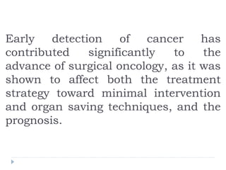 Early detection of cancer has
contributed significantly to the
advance of surgical oncology, as it was
shown to affect both the treatment
strategy toward minimal intervention
and organ saving techniques, and the
prognosis.
 