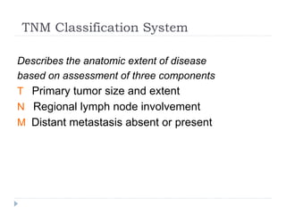TNM Classification System
Describes the anatomic extent of disease
based on assessment of three components
T Primary tumor size and extent
N Regional lymph node involvement
M Distant metastasis absent or present
 