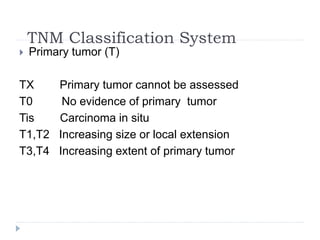 TNM Classification System
 Primary tumor (T)
TX Primary tumor cannot be assessed
T0 No evidence of primary tumor
Tis Carcinoma in situ
T1,T2 Increasing size or local extension
T3,T4 Increasing extent of primary tumor
 