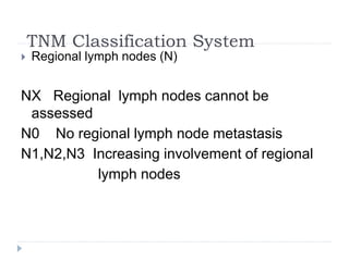 TNM Classification System
 Regional lymph nodes (N)
NX Regional lymph nodes cannot be
assessed
N0 No regional lymph node metastasis
N1,N2,N3 Increasing involvement of regional
lymph nodes
 