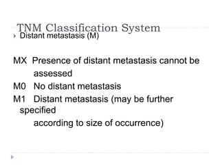 TNM Classification System
 Distant metastasis (M)
MX Presence of distant metastasis cannot be
assessed
M0 No distant metastasis
M1 Distant metastasis (may be further
specified
according to size of occurrence)
 