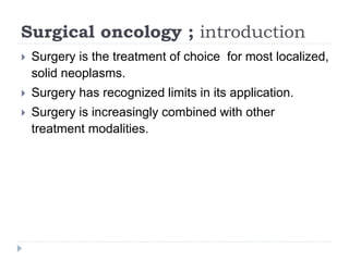 Surgical oncology ; introduction
 Surgery is the treatment of choice for most localized,
solid neoplasms.
 Surgery has recognized limits in its application.
 Surgery is increasingly combined with other
treatment modalities.
 