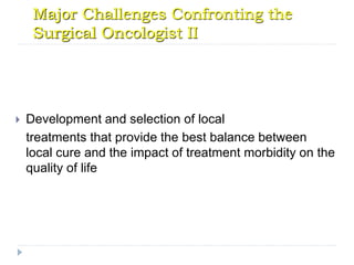 Major Challenges Confronting the
Surgical Oncologist II
 Development and selection of local
treatments that provide the best balance between
local cure and the impact of treatment morbidity on the
quality of life
 