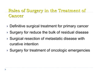 Roles of Surgery in the Treatment of
Cancer
 Definitive surgical treatment for primary cancer
 Surgery for reduce the bulk of residual disease
 Surgical resection of metastatic disease with
curative intention
 Surgery for treatment of oncologic emergencies
 