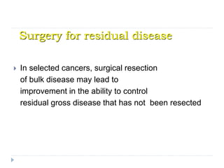Surgery for residual disease
 In selected cancers, surgical resection
of bulk disease may lead to
improvement in the ability to control
residual gross disease that has not been resected
 