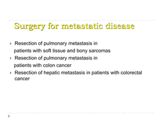 Surgery for metastatic disease
 Resection of pulmonary metastasis in
patients with soft tissue and bony sarcomas
 Resection of pulmonary metastasis in
patients with colon cancer
 Resection of hepatic metastasis in patients with colorectal
cancer
 