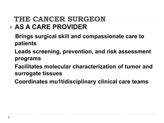 THE CANCER SURGEON
 AS A CARE PROVIDER
Brings surgical skill and compassionate care to
patients
Leads screening, prevention, and risk assessment
programs
Facilitates molecular characterization of tumor and
surrogate tissues
Coordinates mu1tidisciplinary clinical care teams
 