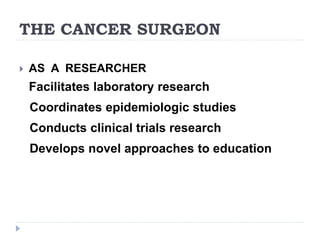 THE CANCER SURGEON
 AS A RESEARCHER
Facilitates laboratory research
Coordinates epidemiologic studies
Conducts clinical trials research
Develops novel approaches to education
 