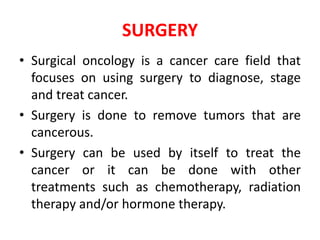SURGERY
• Surgical oncology is a cancer care field that
focuses on using surgery to diagnose, stage
and treat cancer.
• Surgery is done to remove tumors that are
cancerous.
• Surgery can be used by itself to treat the
cancer or it can be done with other
treatments such as chemotherapy, radiation
therapy and/or hormone therapy.
 
