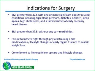 Indications for Surgery 
• BMI greater than 32.5 with one or more significant obesity related 
conditions including high blood pressure, diabetes, arthritis, sleep 
apnea, high cholesterol, and a family history of early coronary 
heart disease. 
• BMI greater than 37.5, without any co – morbidities. 
• Failure to loose weight through physical training / diet 
modifications / lifestyle changes or early regain / failure to sustain 
weight loss. 
• Commitment to lifelong follow-up care and lifestyle changes 
Institute of Minimal Access & Bariatric Surgery Chrysalis Healthcare 
 