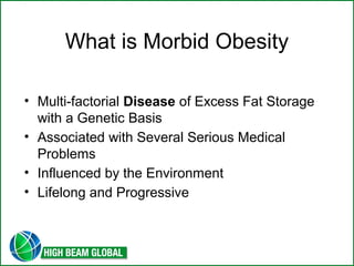 What is Morbid Obesity 
• Multi-factorial Disease of Excess Fat Storage 
with a Genetic Basis 
• Associated with Several Serious Medical 
Problems 
• Influenced by the Environment 
• Lifelong and Progressive 
 