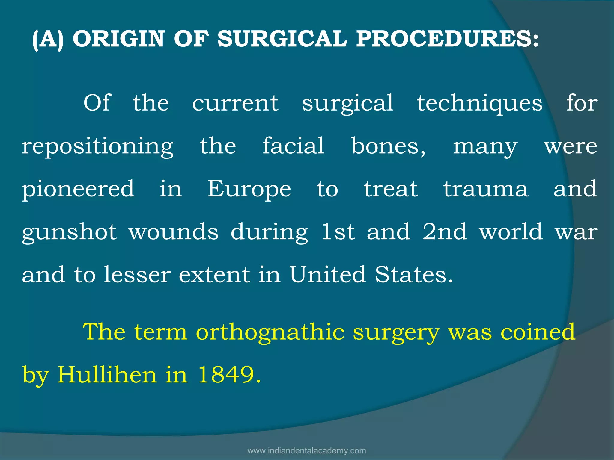 Of the current surgical techniques for
repositioning the facial bones, many were
pioneered in Europe to treat trauma and
gunshot wounds during 1st and 2nd world war
and to lesser extent in United States.
The term orthognathic surgery was coined
by Hullihen in 1849.
(A) ORIGIN OF SURGICAL PROCEDURES:
www.indiandentalacademy.com
 