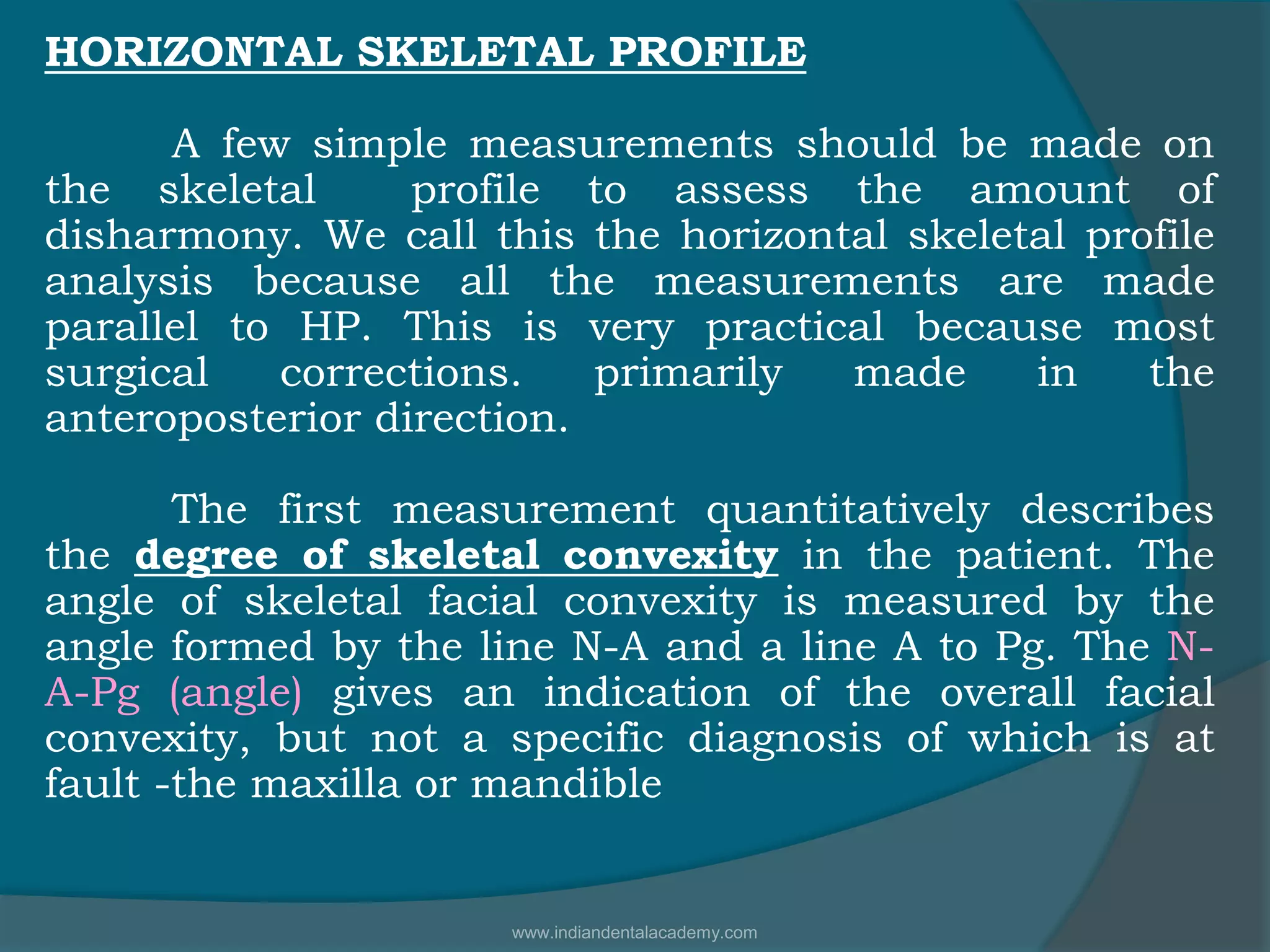 HORIZONTAL SKELETAL PROFILE
A few simple measurements should be made on
the skeletal profile to assess the amount of
disharmony. We call this the horizontal skeletal profile
analysis because all the measurements are made
parallel to HP. This is very practical because most
surgical corrections. primarily made in the
anteroposterior direction.
The first measurement quantitatively describes
the degree of skeletal convexity in the patient. The
angle of skeletal facial convexity is measured by the
angle formed by the line N-A and a line A to Pg. The N-
A-Pg (angle) gives an indication of the overall facial
convexity, but not a specific diagnosis of which is at
fault -the maxilla or mandible
www.indiandentalacademy.com
 