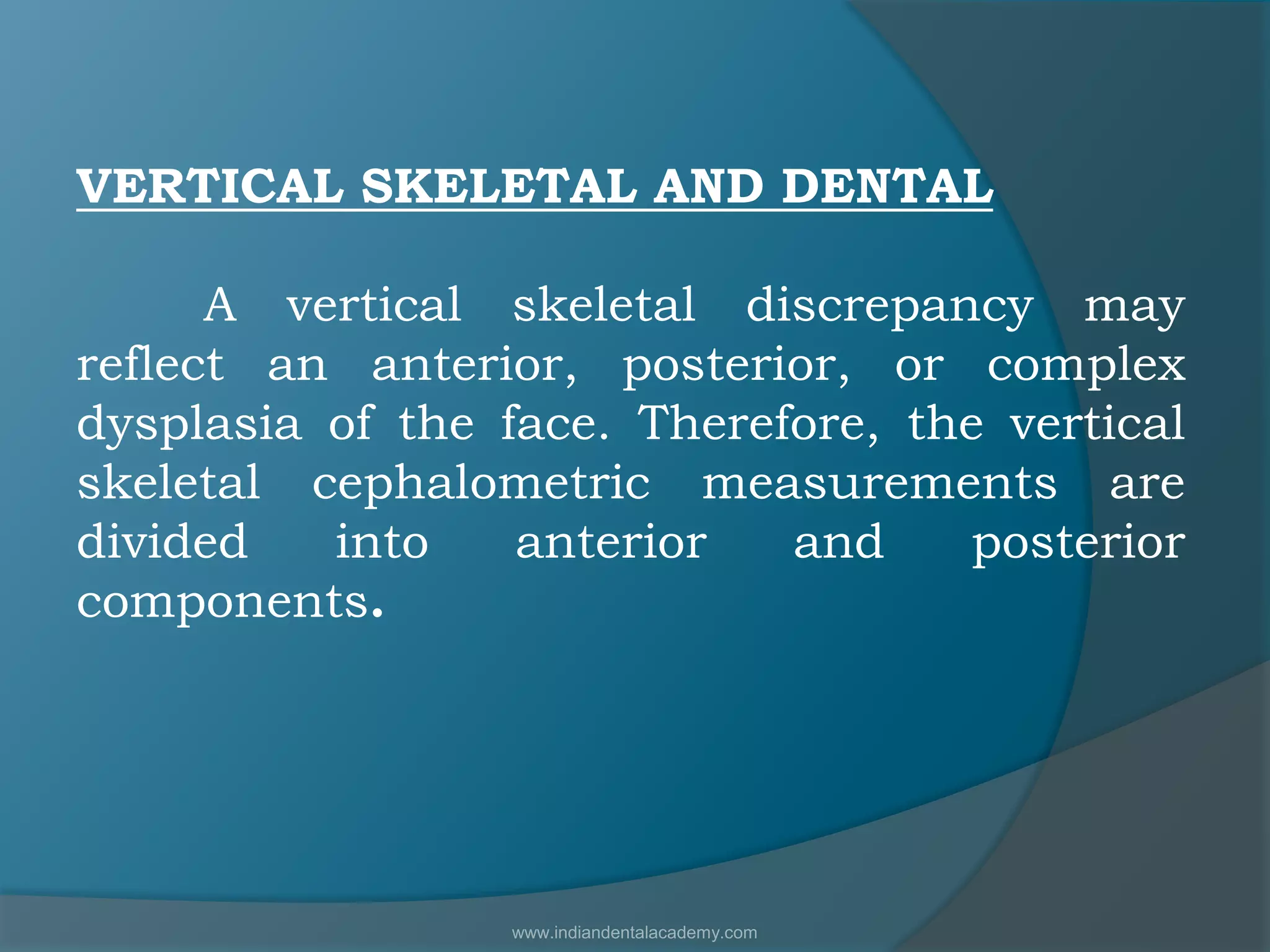 VERTICAL SKELETAL AND DENTAL
A vertical skeletal discrepancy may
reflect an anterior, posterior, or complex
dysplasia of the face. Therefore, the vertical
skeletal cephalometric measurements are
divided into anterior and posterior
components.
www.indiandentalacademy.com
 