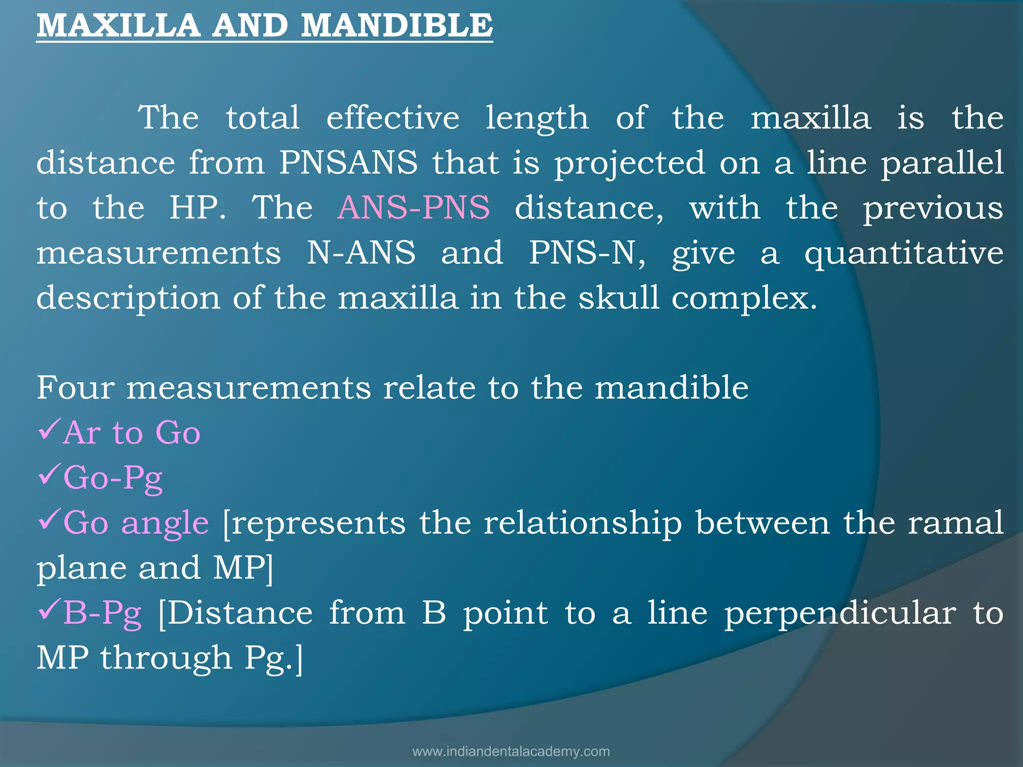 MAXILLA AND MANDIBLE
The total effective length of the maxilla is the
distance from PNSANS that is projected on a line parallel
to the HP. The ANS-PNS distance, with the previous
measurements N-ANS and PNS-N, give a quantitative
description of the maxilla in the skull complex.
Four measurements relate to the mandible
Ar to Go
Go-Pg
Go angle [represents the relationship between the ramal
plane and MP]
B-Pg [Distance from B point to a line perpendicular to
MP through Pg.]
www.indiandentalacademy.com
 