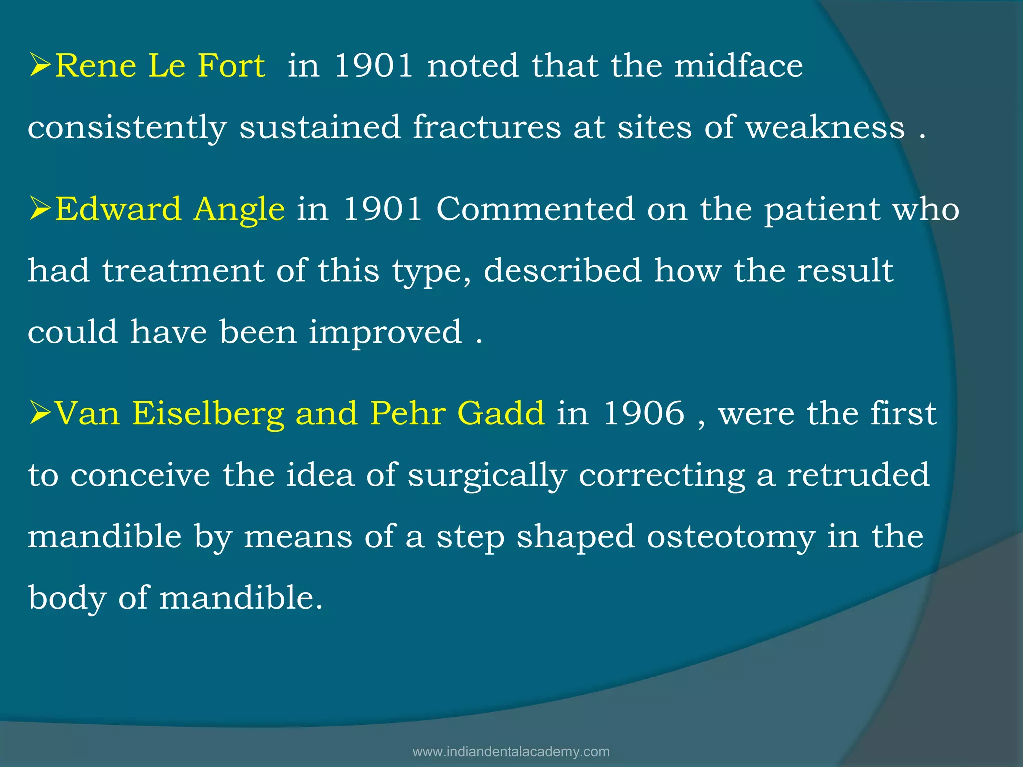 Rene Le Fort in 1901 noted that the midface
consistently sustained fractures at sites of weakness .
Edward Angle in 1901 Commented on the patient who
had treatment of this type, described how the result
could have been improved .
Van Eiselberg and Pehr Gadd in 1906 , were the first
to conceive the idea of surgically correcting a retruded
mandible by means of a step shaped osteotomy in the
body of mandible.
www.indiandentalacademy.com
 