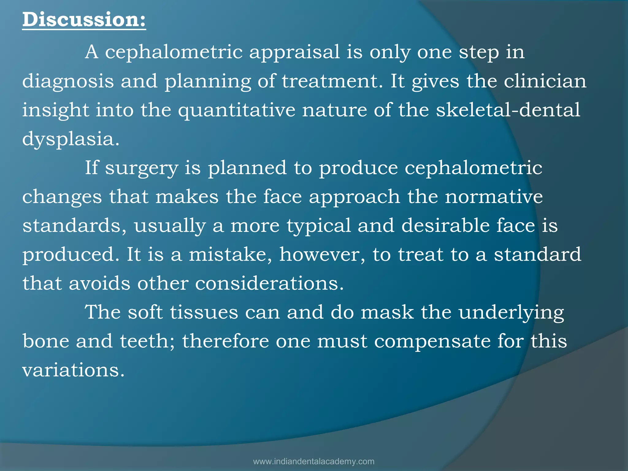 Discussion:
A cephalometric appraisal is only one step in
diagnosis and planning of treatment. It gives the clinician
insight into the quantitative nature of the skeletal-dental
dysplasia.
If surgery is planned to produce cephalometric
changes that makes the face approach the normative
standards, usually a more typical and desirable face is
produced. It is a mistake, however, to treat to a standard
that avoids other considerations.
The soft tissues can and do mask the underlying
bone and teeth; therefore one must compensate for this
variations.
www.indiandentalacademy.com
 