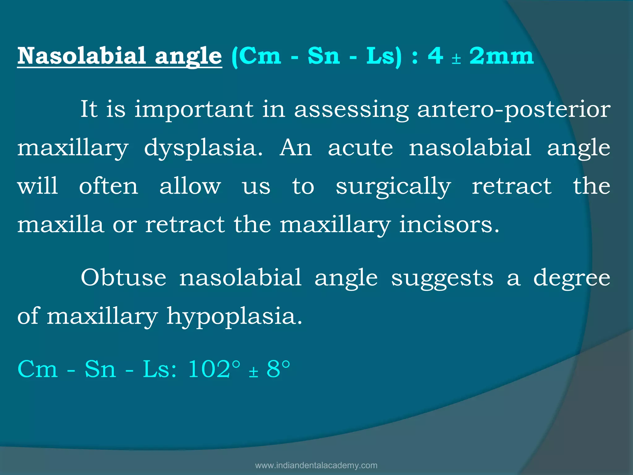 Nasolabial angle (Cm - Sn - Ls) : 4  2mm
It is important in assessing antero-posterior
maxillary dysplasia. An acute nasolabial angle
will often allow us to surgically retract the
maxilla or retract the maxillary incisors.
Obtuse nasolabial angle suggests a degree
of maxillary hypoplasia.
Cm - Sn - Ls: 102°  8°
www.indiandentalacademy.com
 