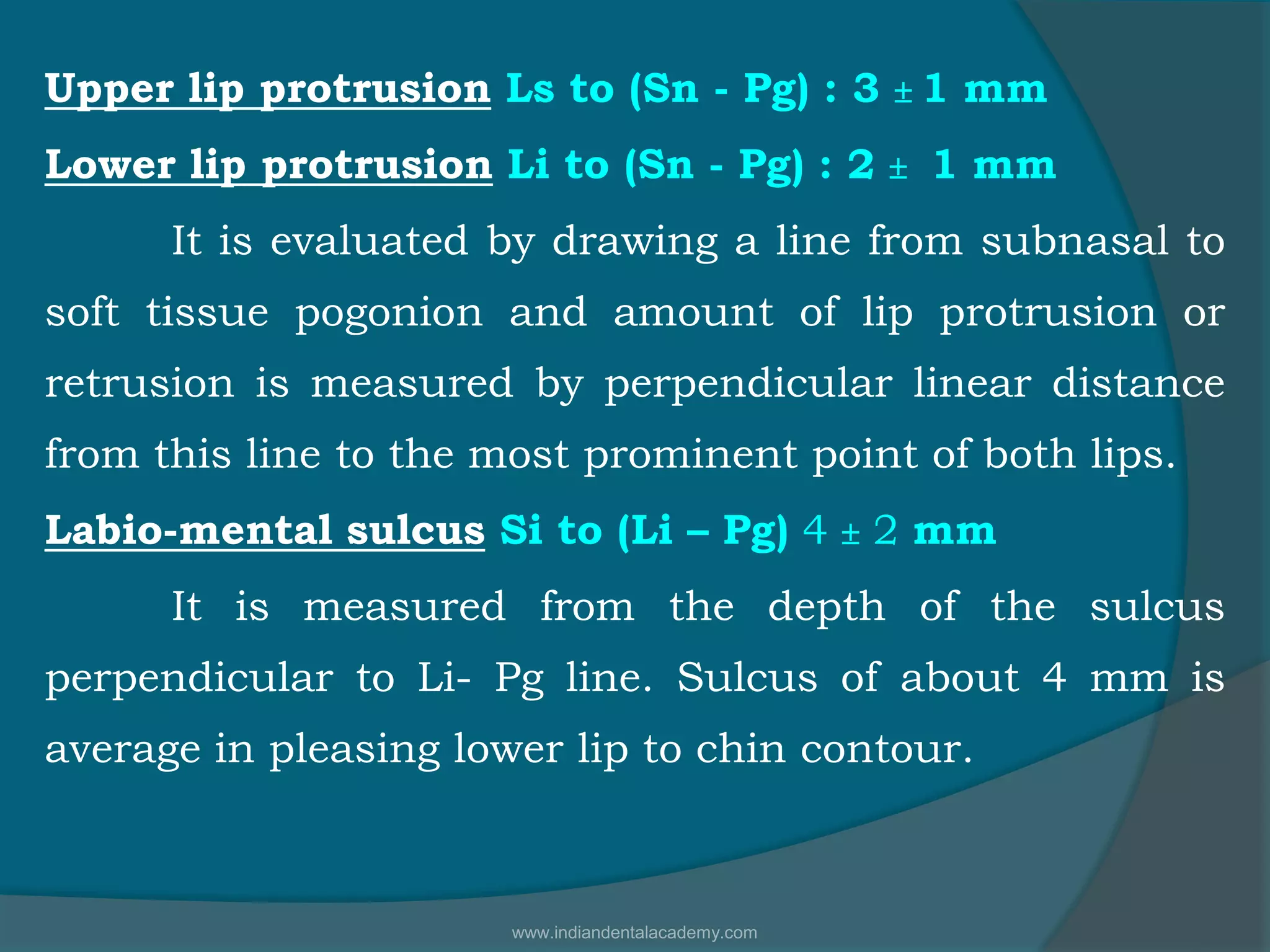 Upper lip protrusion Ls to (Sn - Pg) : 3  1 mm
Lower lip protrusion Li to (Sn - Pg) : 2  1 mm
It is evaluated by drawing a line from subnasal to
soft tissue pogonion and amount of lip protrusion or
retrusion is measured by perpendicular linear distance
from this line to the most prominent point of both lips.
Labio-mental sulcus Si to (Li – Pg) 4  2 mm
It is measured from the depth of the sulcus
perpendicular to Li- Pg line. Sulcus of about 4 mm is
average in pleasing lower lip to chin contour.
www.indiandentalacademy.com
 