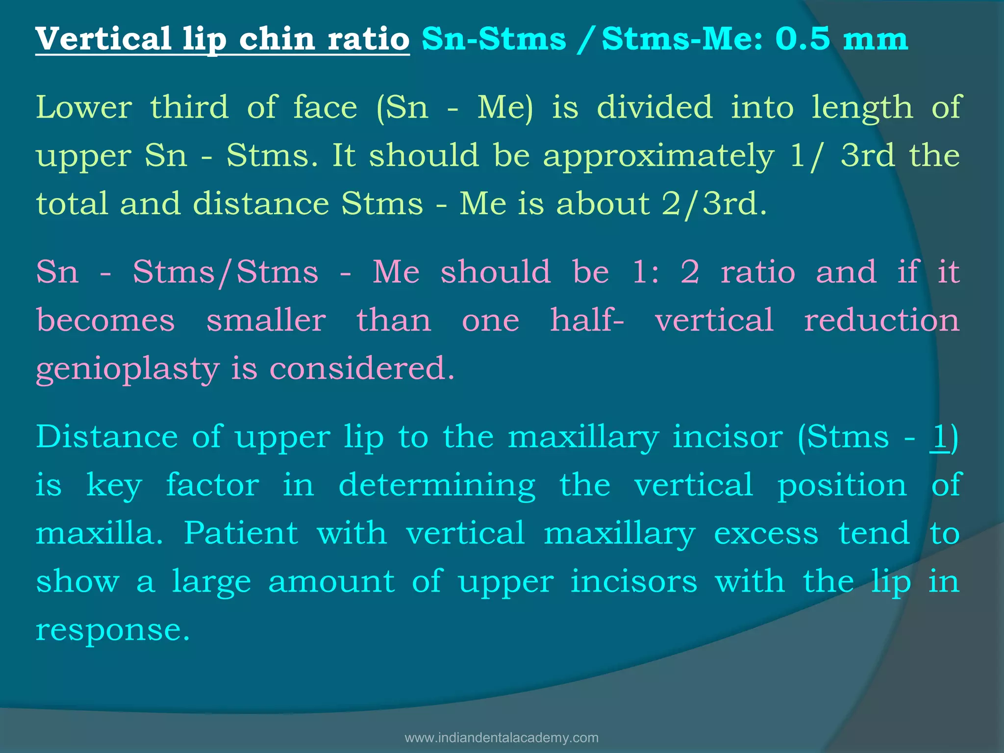 Vertical lip chin ratio Sn-Stms / Stms-Me: 0.5 mm
Lower third of face (Sn - Me) is divided into length of
upper Sn - Stms. It should be approximately 1/ 3rd the
total and distance Stms - Me is about 2/3rd.
Sn - Stms/Stms - Me should be 1: 2 ratio and if it
becomes smaller than one half- vertical reduction
genioplasty is considered.
Distance of upper lip to the maxillary incisor (Stms - 1)
is key factor in determining the vertical position of
maxilla. Patient with vertical maxillary excess tend to
show a large amount of upper incisors with the lip in
response.
www.indiandentalacademy.com
 