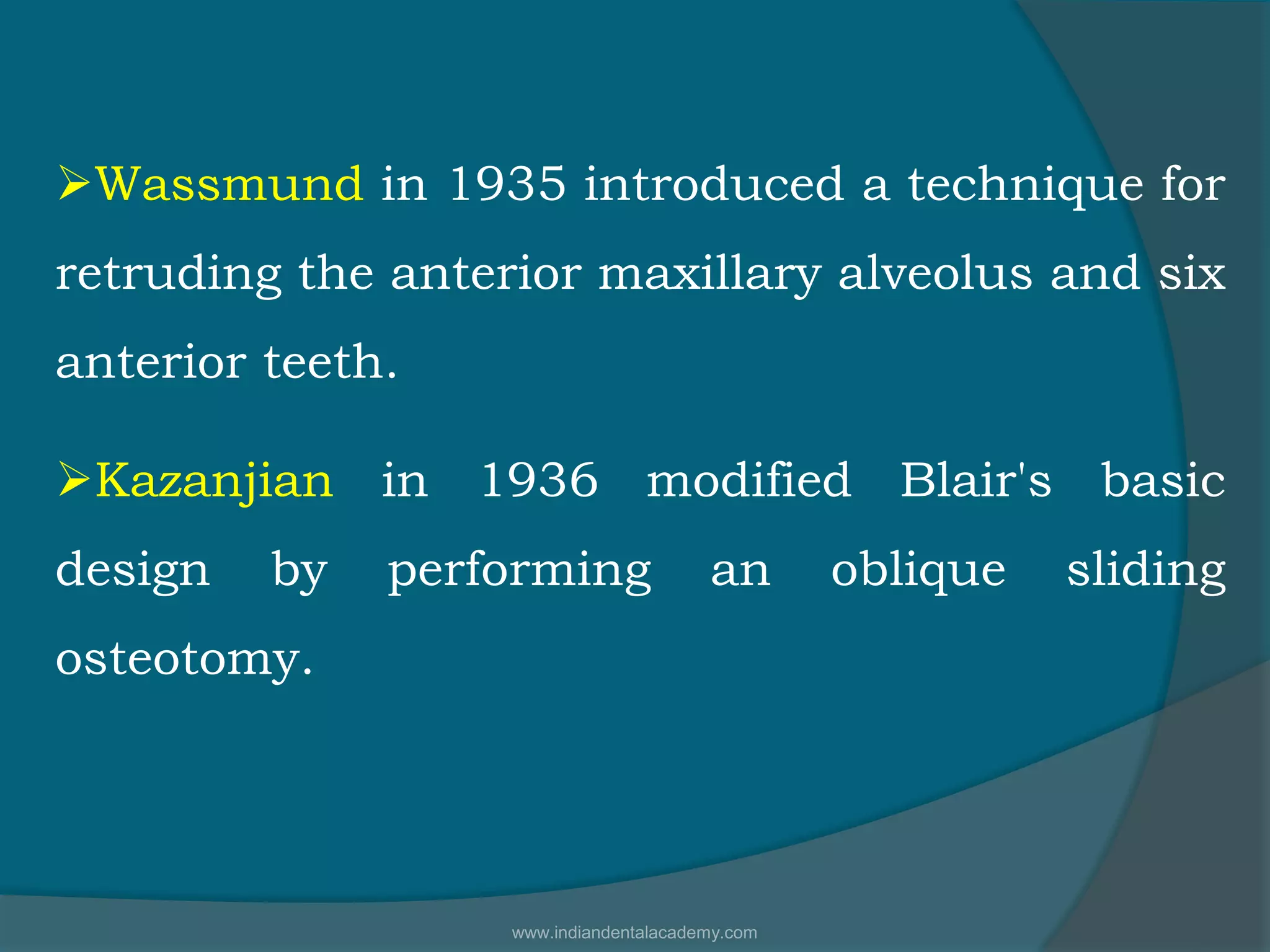 Wassmund in 1935 introduced a technique for
retruding the anterior maxillary alveolus and six
anterior teeth.
Kazanjian in 1936 modified Blair's basic
design by performing an oblique sliding
osteotomy.
www.indiandentalacademy.com
 