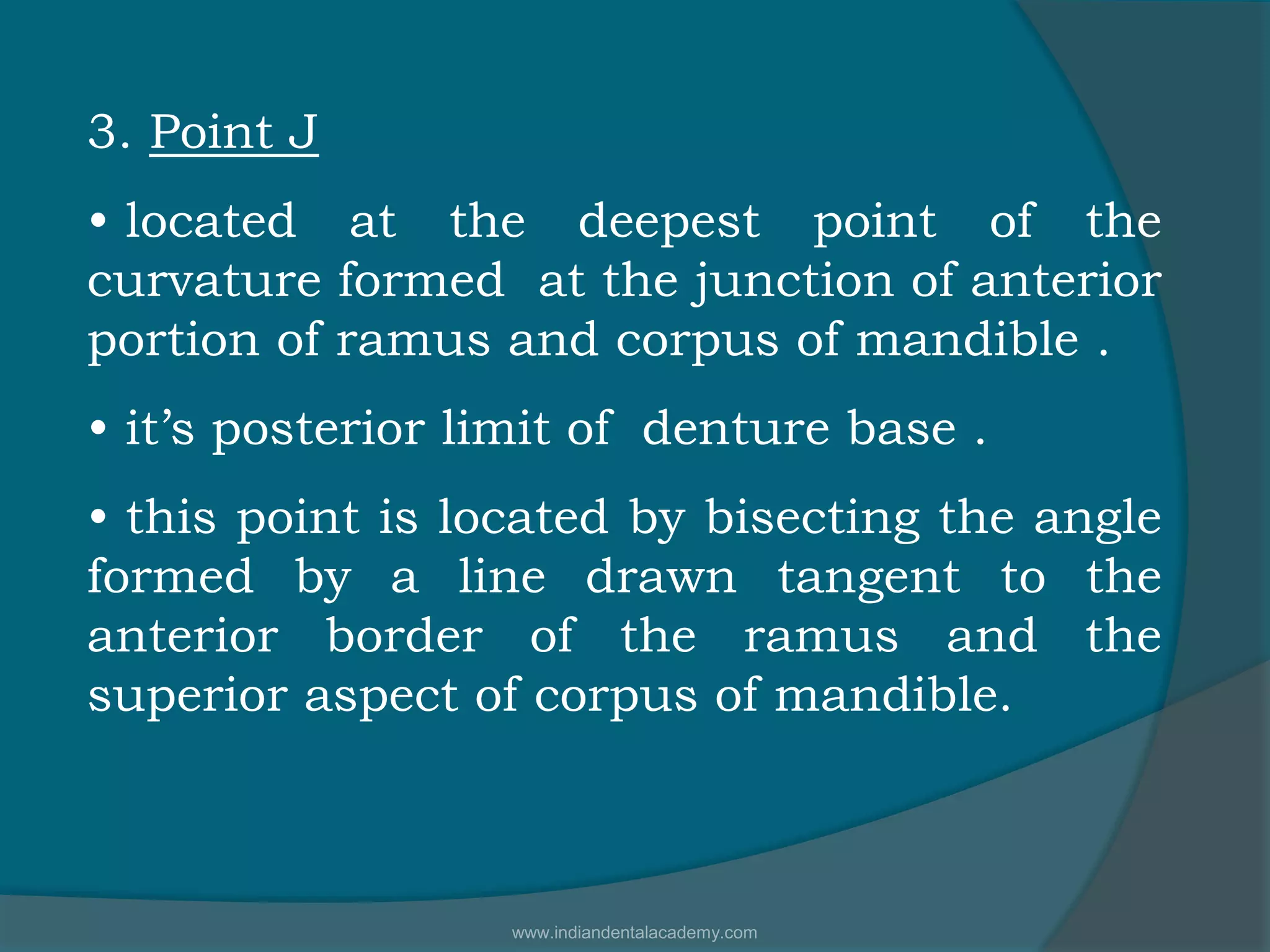 3. Point J
• located at the deepest point of the
curvature formed at the junction of anterior
portion of ramus and corpus of mandible .
• it’s posterior limit of denture base .
• this point is located by bisecting the angle
formed by a line drawn tangent to the
anterior border of the ramus and the
superior aspect of corpus of mandible.
www.indiandentalacademy.com
 