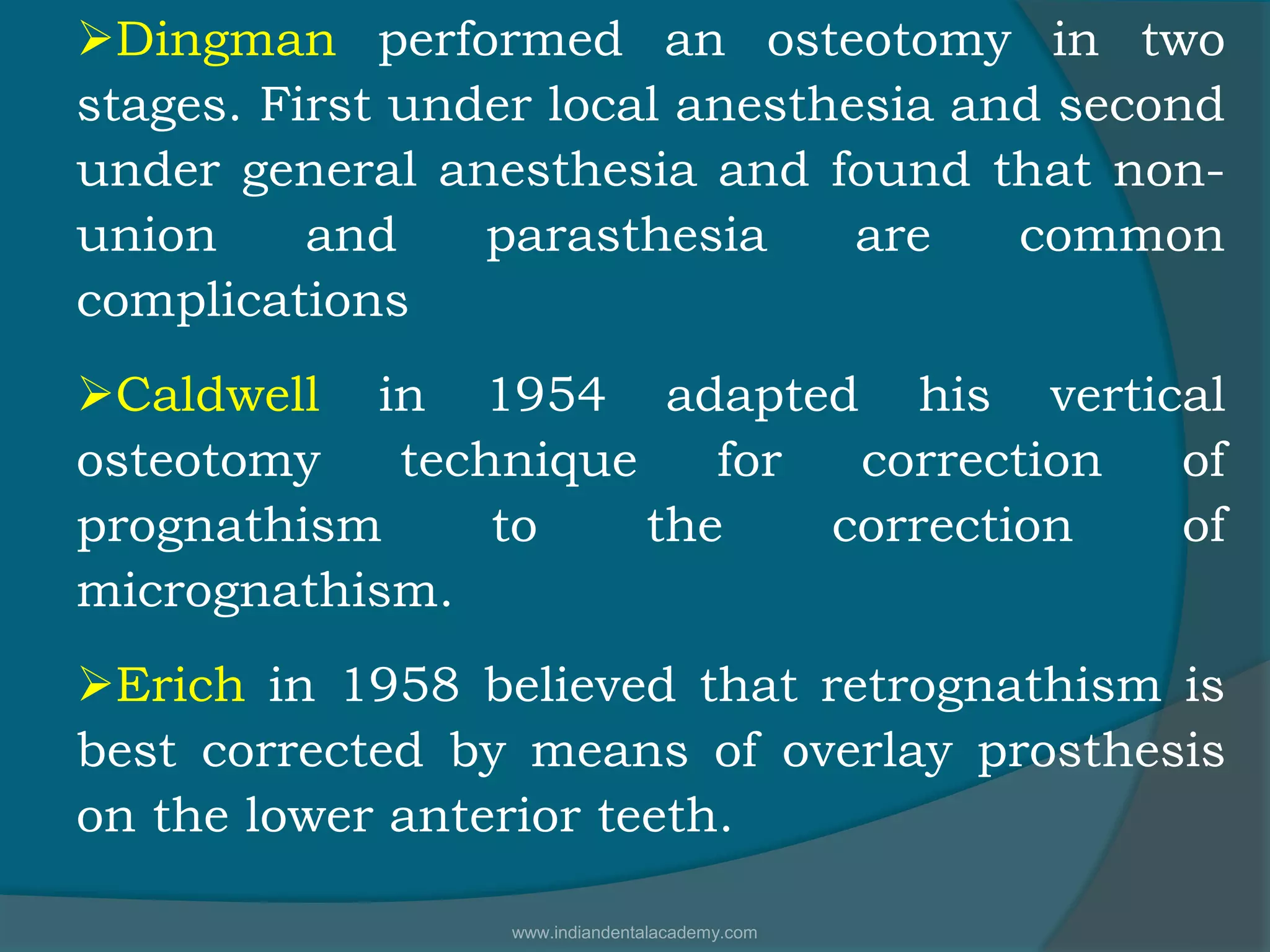 Dingman performed an osteotomy in two
stages. First under local anesthesia and second
under general anesthesia and found that non-
union and parasthesia are common
complications
Caldwell in 1954 adapted his vertical
osteotomy technique for correction of
prognathism to the correction of
micrognathism.
Erich in 1958 believed that retrognathism is
best corrected by means of overlay prosthesis
on the lower anterior teeth.
www.indiandentalacademy.com
 