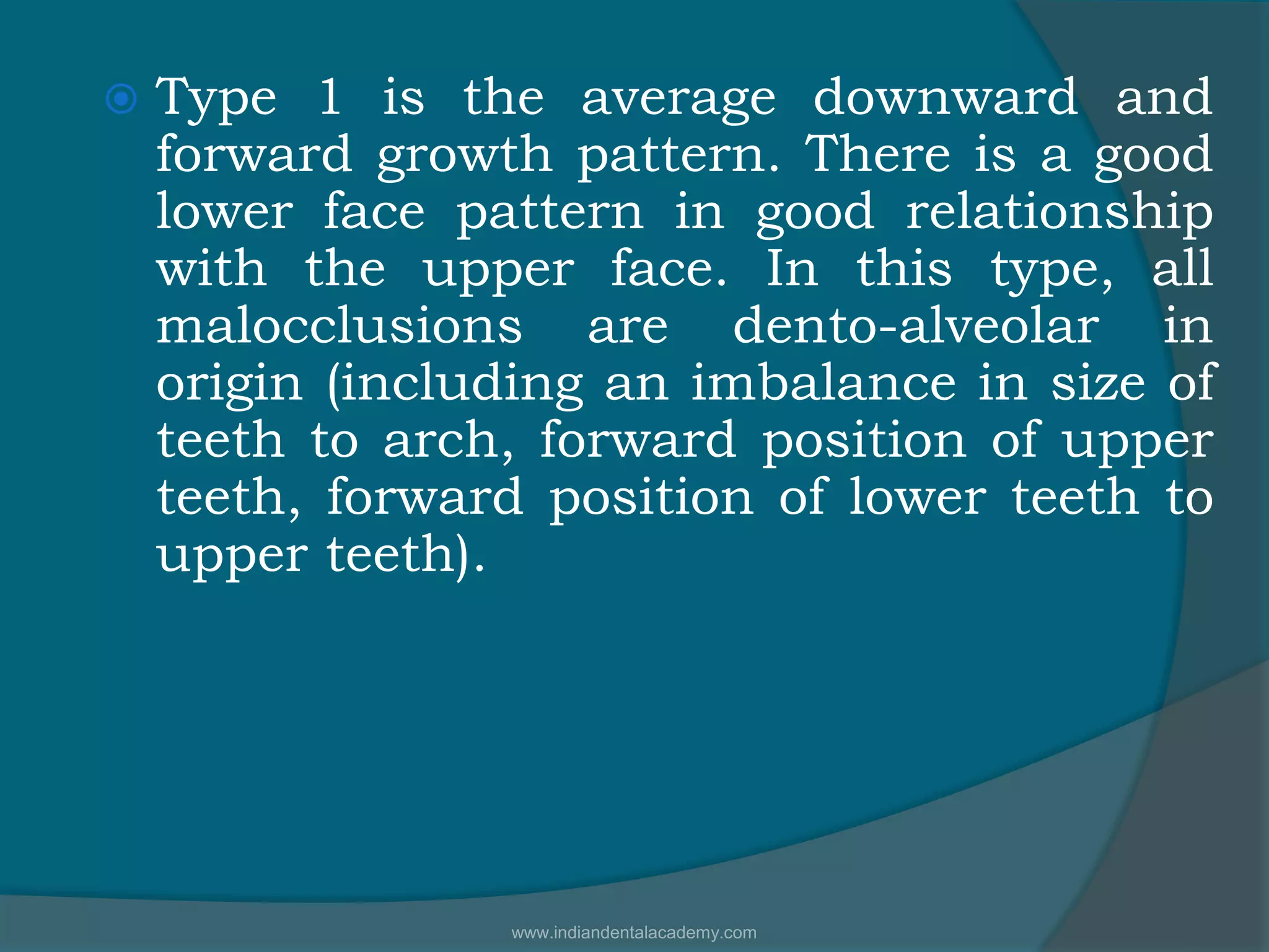  Type 1 is the average downward and
forward growth pattern. There is a good
lower face pattern in good relationship
with the upper face. In this type, all
malocclusions are dento-alveolar in
origin (including an imbalance in size of
teeth to arch, forward position of upper
teeth, forward position of lower teeth to
upper teeth).
www.indiandentalacademy.com
 