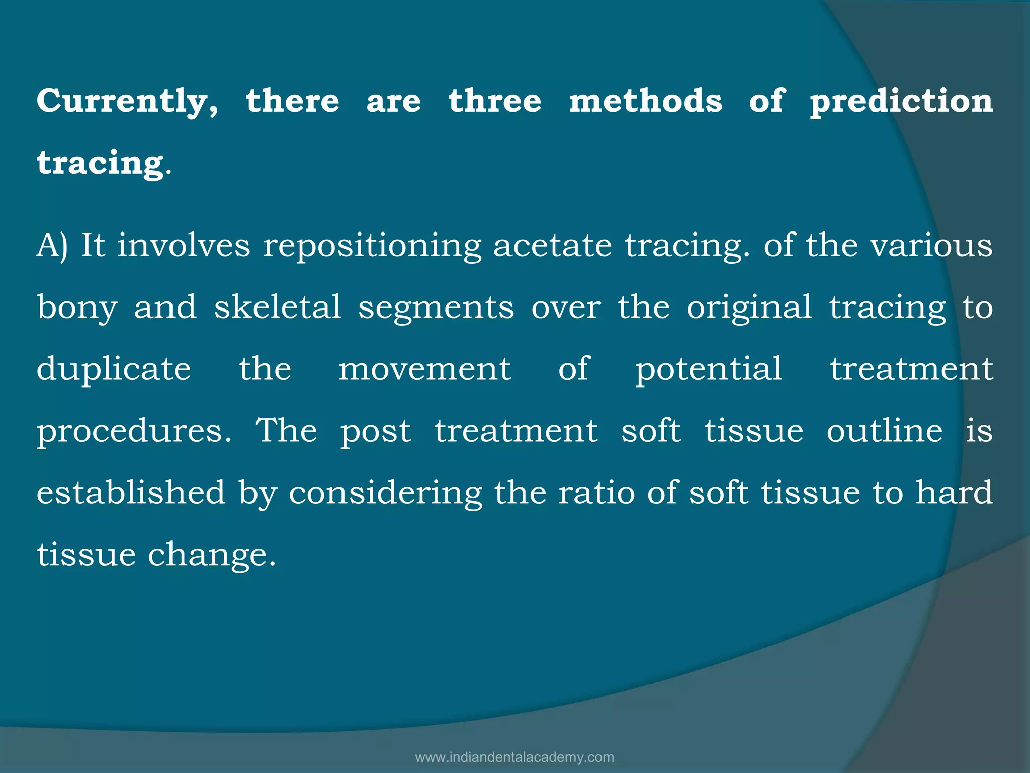 Currently, there are three methods of prediction
tracing.
A) It involves repositioning acetate tracing. of the various
bony and skeletal segments over the original tracing to
duplicate the movement of potential treatment
procedures. The post treatment soft tissue outline is
established by considering the ratio of soft tissue to hard
tissue change.
www.indiandentalacademy.com
 