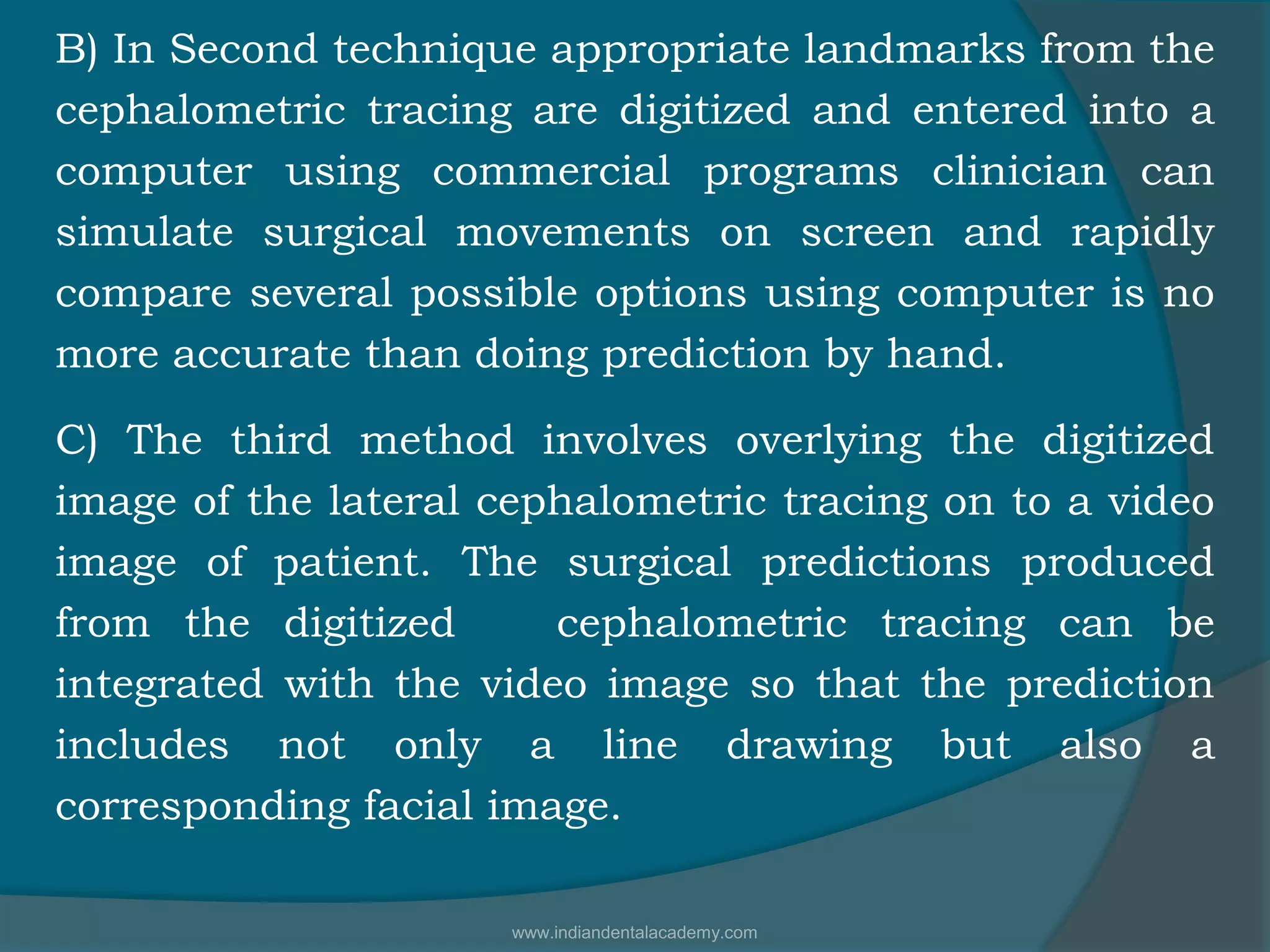 B) In Second technique appropriate landmarks from the
cephalometric tracing are digitized and entered into a
computer using commercial programs clinician can
simulate surgical movements on screen and rapidly
compare several possible options using computer is no
more accurate than doing prediction by hand.
C) The third method involves overlying the digitized
image of the lateral cephalometric tracing on to a video
image of patient. The surgical predictions produced
from the digitized cephalometric tracing can be
integrated with the video image so that the prediction
includes not only a line drawing but also a
corresponding facial image.
www.indiandentalacademy.com
 