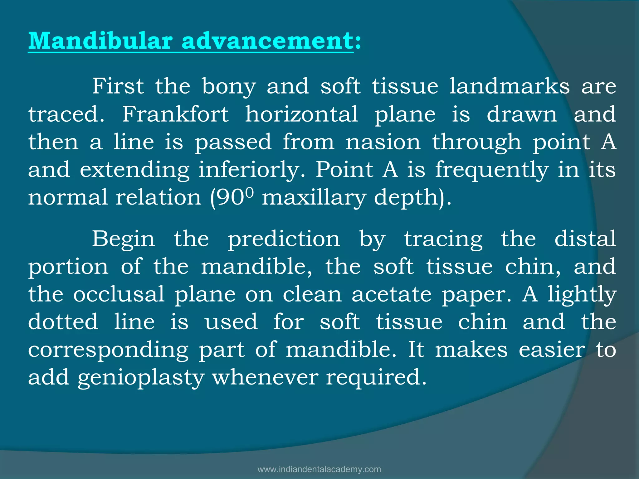 Mandibular advancement:
First the bony and soft tissue landmarks are
traced. Frankfort horizontal plane is drawn and
then a line is passed from nasion through point A
and extending inferiorly. Point A is frequently in its
normal relation (900 maxillary depth).
Begin the prediction by tracing the distal
portion of the mandible, the soft tissue chin, and
the occlusal plane on clean acetate paper. A lightly
dotted line is used for soft tissue chin and the
corresponding part of mandible. It makes easier to
add genioplasty whenever required.
www.indiandentalacademy.com
 