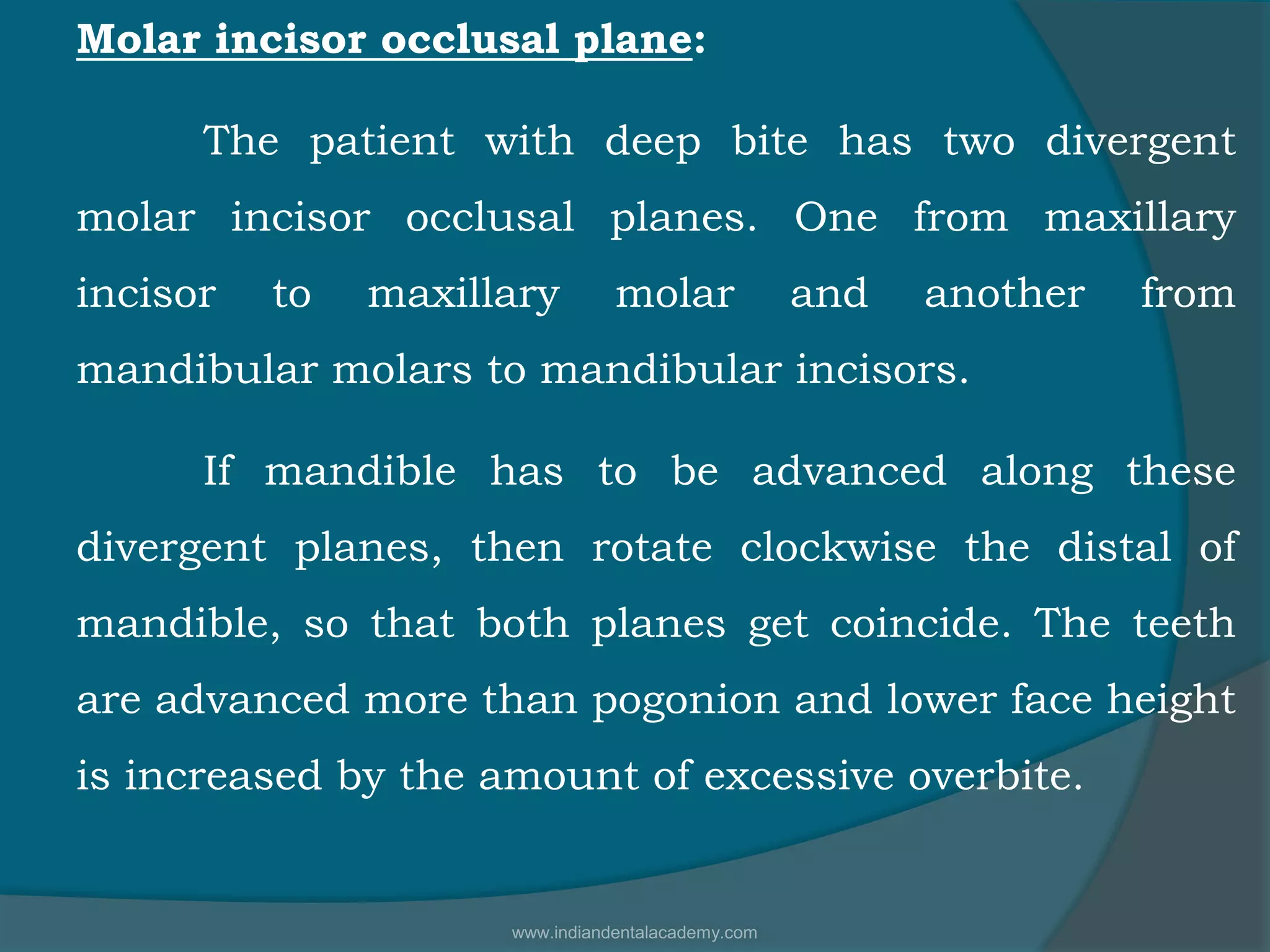 Molar incisor occlusal plane:
The patient with deep bite has two divergent
molar incisor occlusal planes. One from maxillary
incisor to maxillary molar and another from
mandibular molars to mandibular incisors.
If mandible has to be advanced along these
divergent planes, then rotate clockwise the distal of
mandible, so that both planes get coincide. The teeth
are advanced more than pogonion and lower face height
is increased by the amount of excessive overbite.
www.indiandentalacademy.com
 