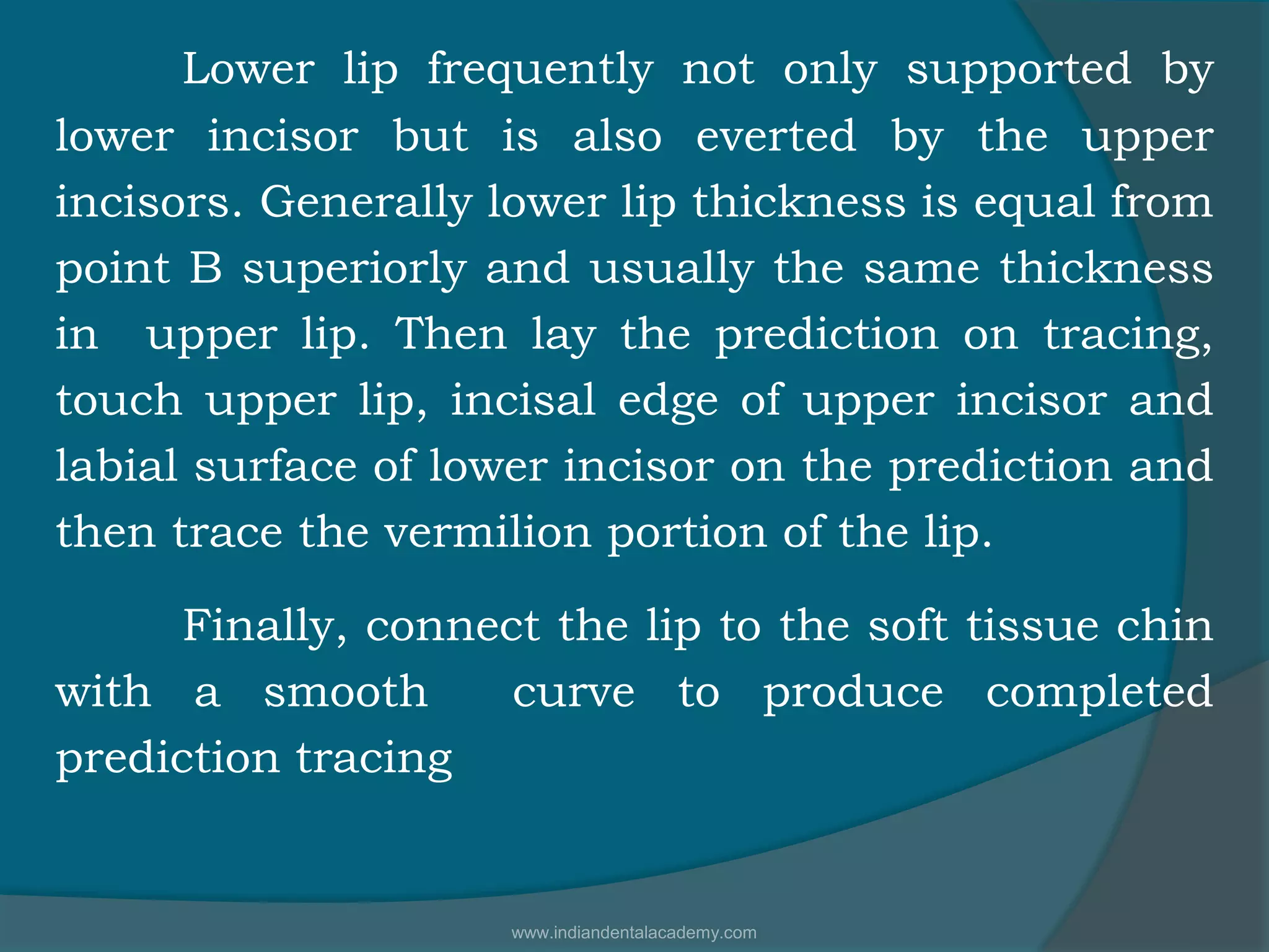 Lower lip frequently not only supported by
lower incisor but is also everted by the upper
incisors. Generally lower lip thickness is equal from
point B superiorly and usually the same thickness
in upper lip. Then lay the prediction on tracing,
touch upper lip, incisal edge of upper incisor and
labial surface of lower incisor on the prediction and
then trace the vermilion portion of the lip.
Finally, connect the lip to the soft tissue chin
with a smooth curve to produce completed
prediction tracing
www.indiandentalacademy.com
 