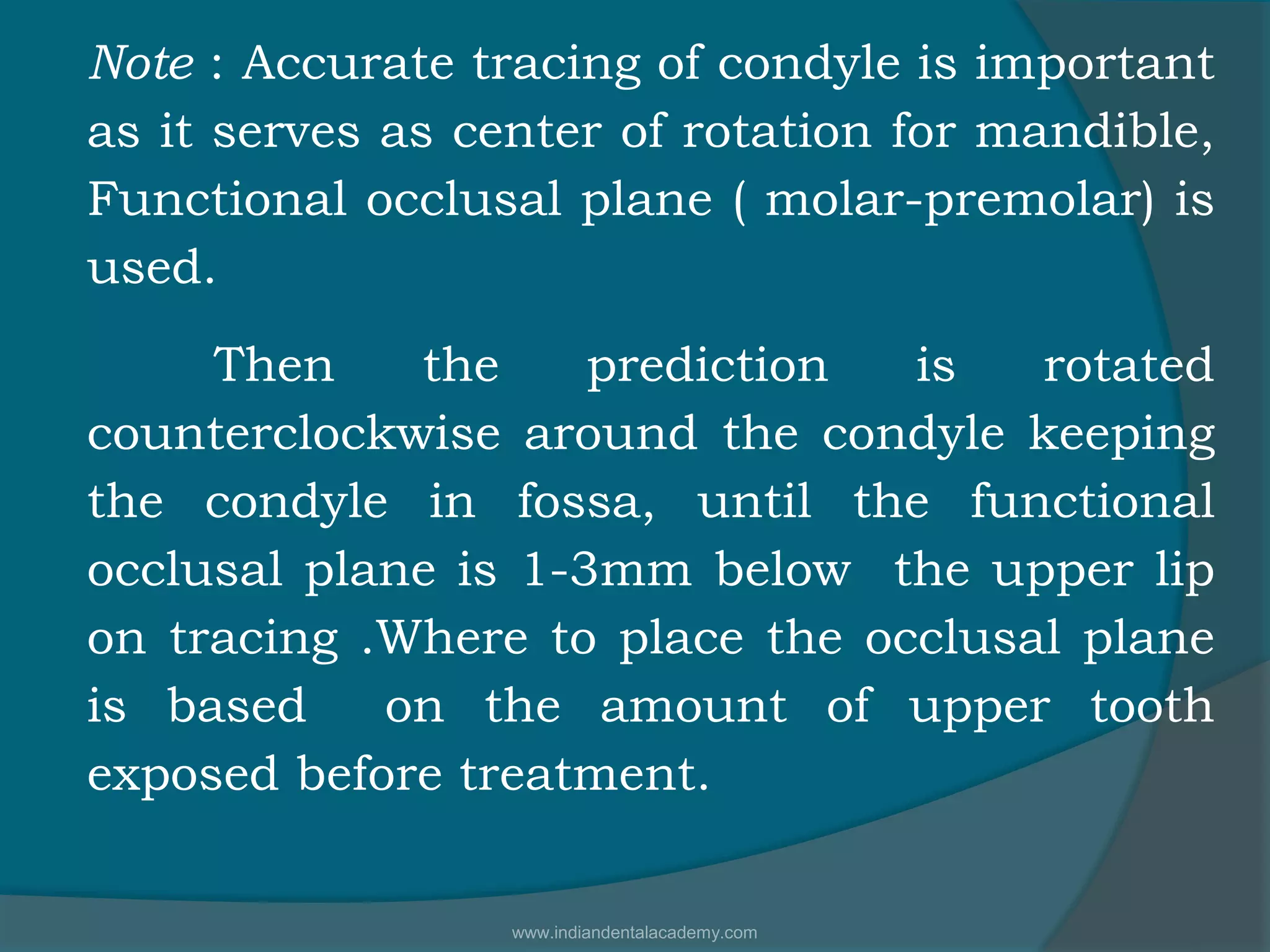 Note : Accurate tracing of condyle is important
as it serves as center of rotation for mandible,
Functional occlusal plane ( molar-premolar) is
used.
Then the prediction is rotated
counterclockwise around the condyle keeping
the condyle in fossa, until the functional
occlusal plane is 1-3mm below the upper lip
on tracing .Where to place the occlusal plane
is based on the amount of upper tooth
exposed before treatment.
www.indiandentalacademy.com
 