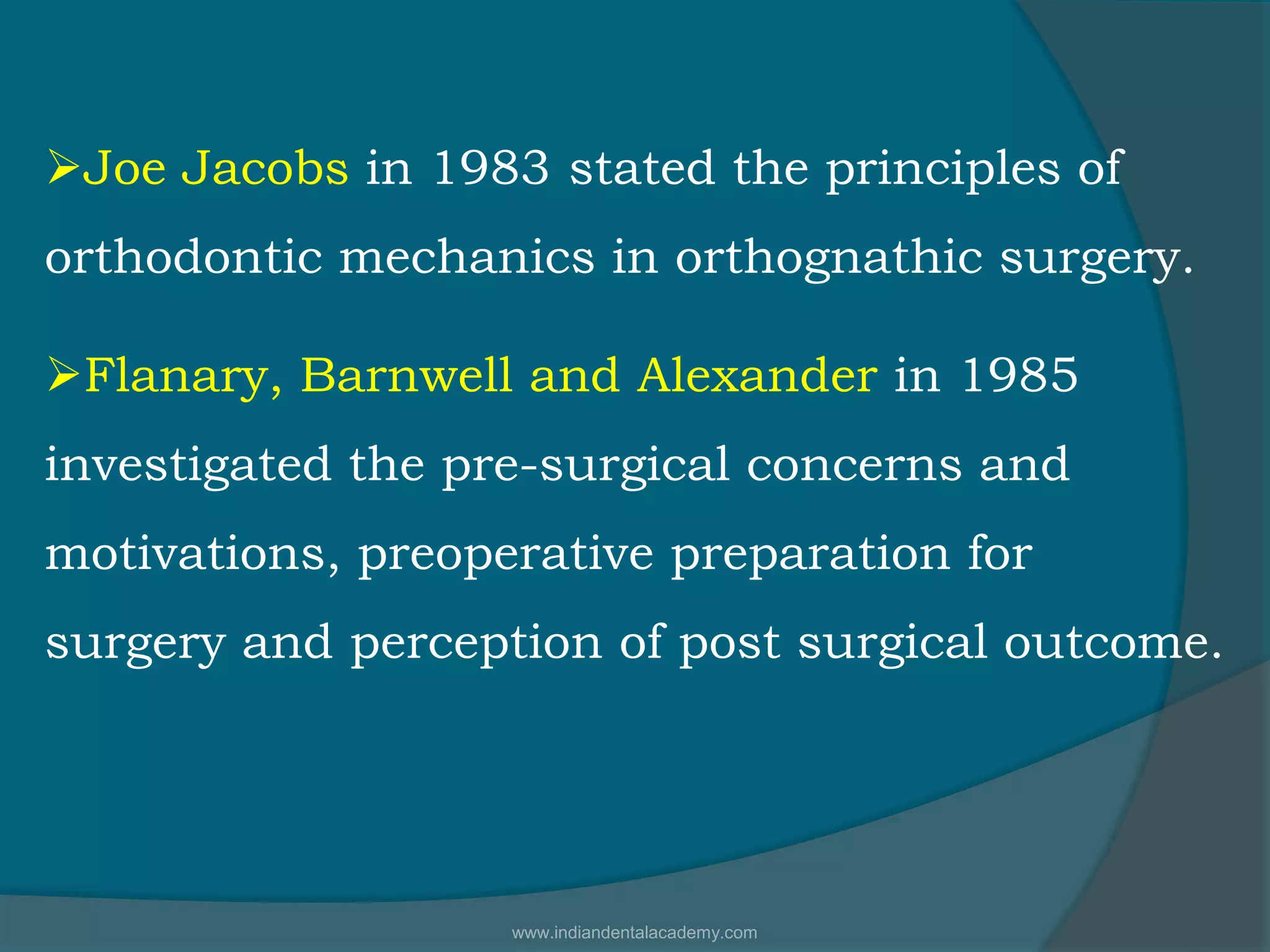 Joe Jacobs in 1983 stated the principles of
orthodontic mechanics in orthognathic surgery.
Flanary, Barnwell and Alexander in 1985
investigated the pre-surgical concerns and
motivations, preoperative preparation for
surgery and perception of post surgical outcome.
www.indiandentalacademy.com
 
