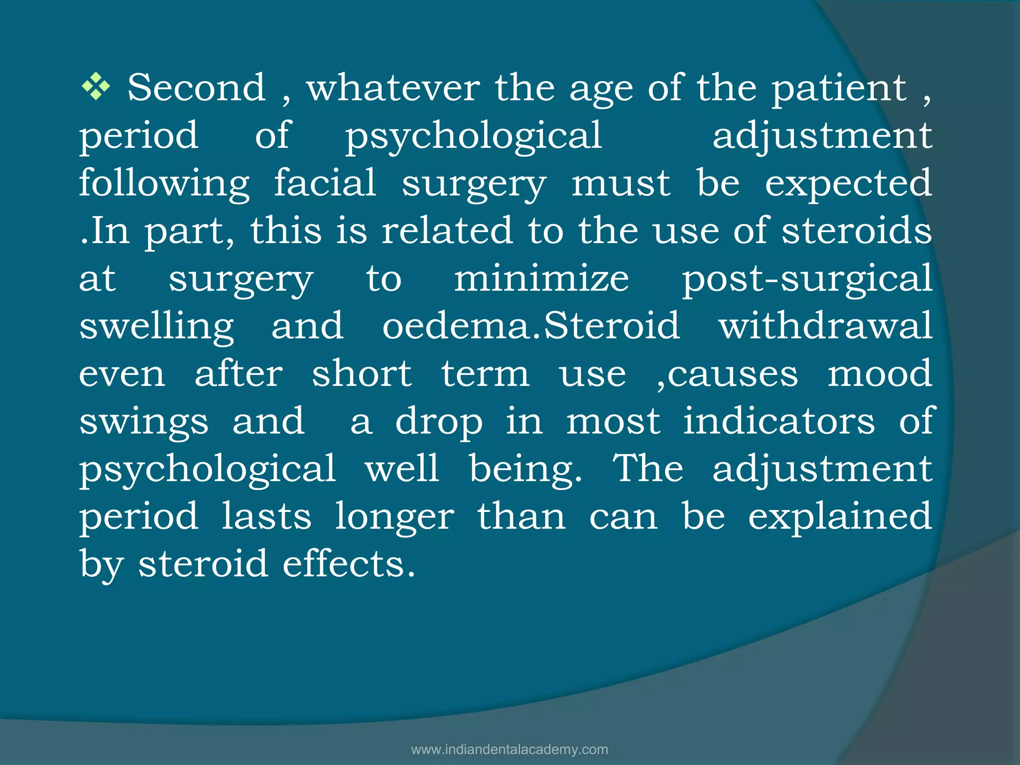  Second , whatever the age of the patient ,
period of psychological adjustment
following facial surgery must be expected
.In part, this is related to the use of steroids
at surgery to minimize post-surgical
swelling and oedema.Steroid withdrawal
even after short term use ,causes mood
swings and a drop in most indicators of
psychological well being. The adjustment
period lasts longer than can be explained
by steroid effects.
www.indiandentalacademy.com
 