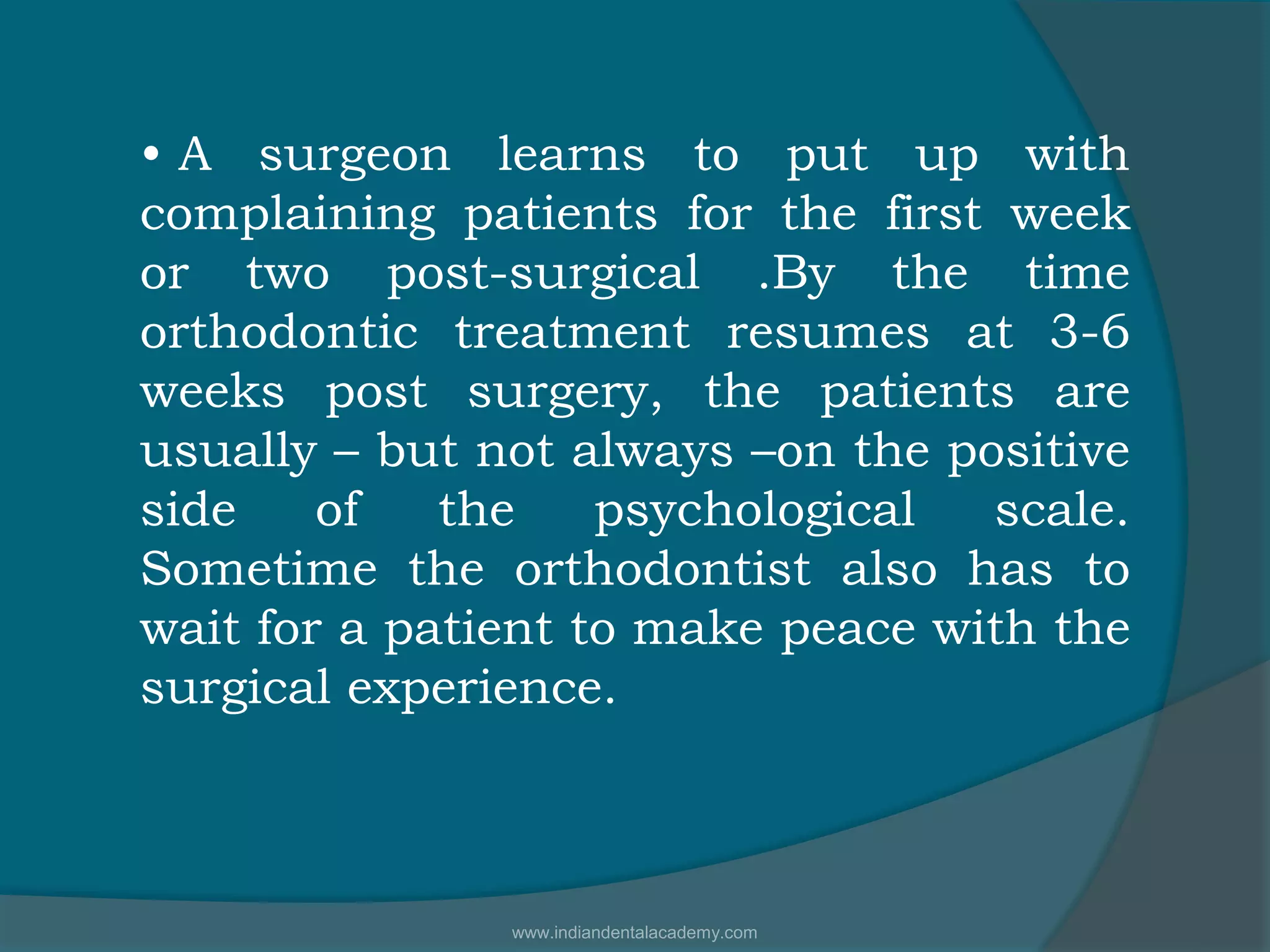 • A surgeon learns to put up with
complaining patients for the first week
or two post-surgical .By the time
orthodontic treatment resumes at 3-6
weeks post surgery, the patients are
usually – but not always –on the positive
side of the psychological scale.
Sometime the orthodontist also has to
wait for a patient to make peace with the
surgical experience.
www.indiandentalacademy.com
 