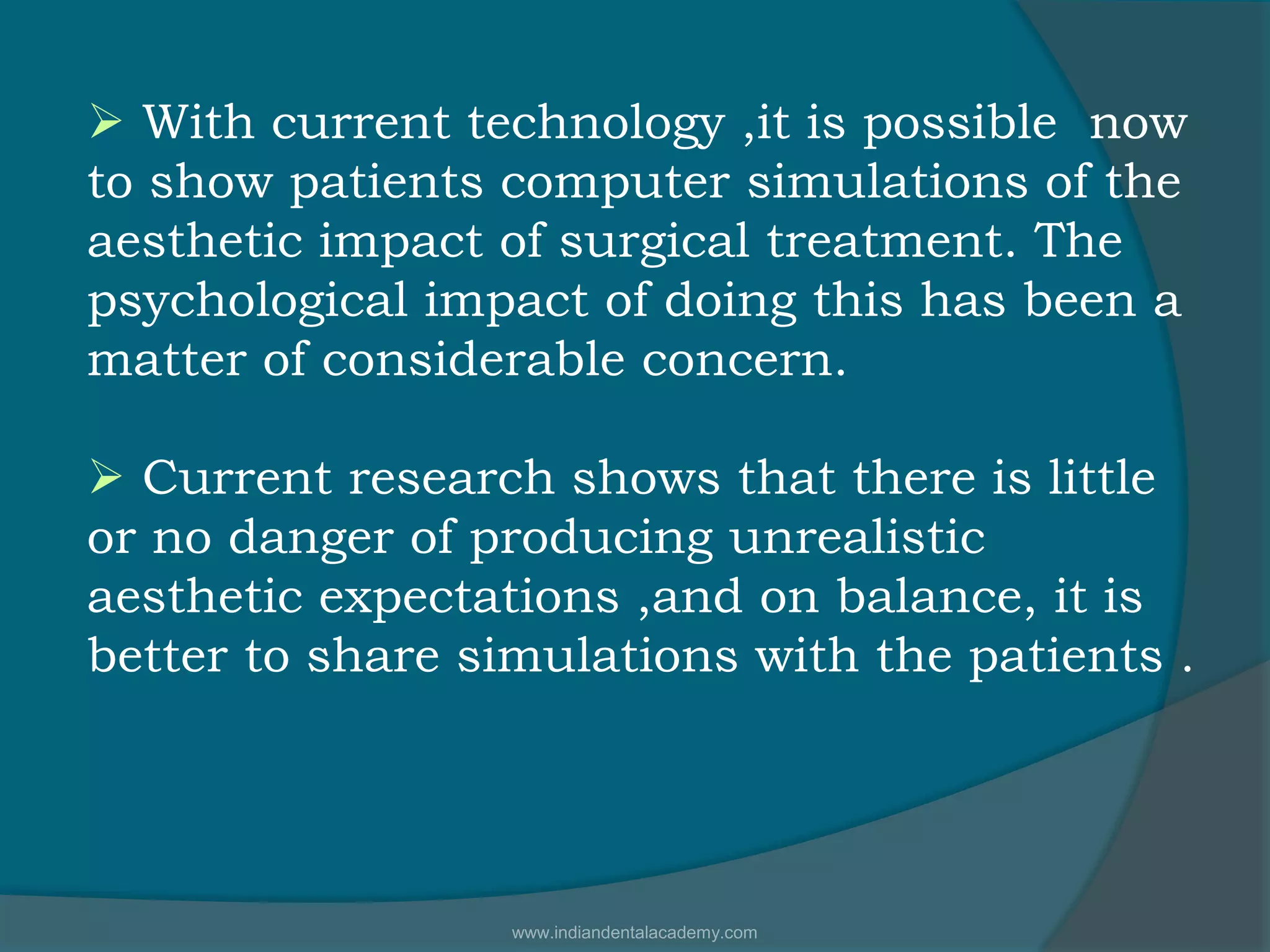  With current technology ,it is possible now
to show patients computer simulations of the
aesthetic impact of surgical treatment. The
psychological impact of doing this has been a
matter of considerable concern.
 Current research shows that there is little
or no danger of producing unrealistic
aesthetic expectations ,and on balance, it is
better to share simulations with the patients .
www.indiandentalacademy.com
 