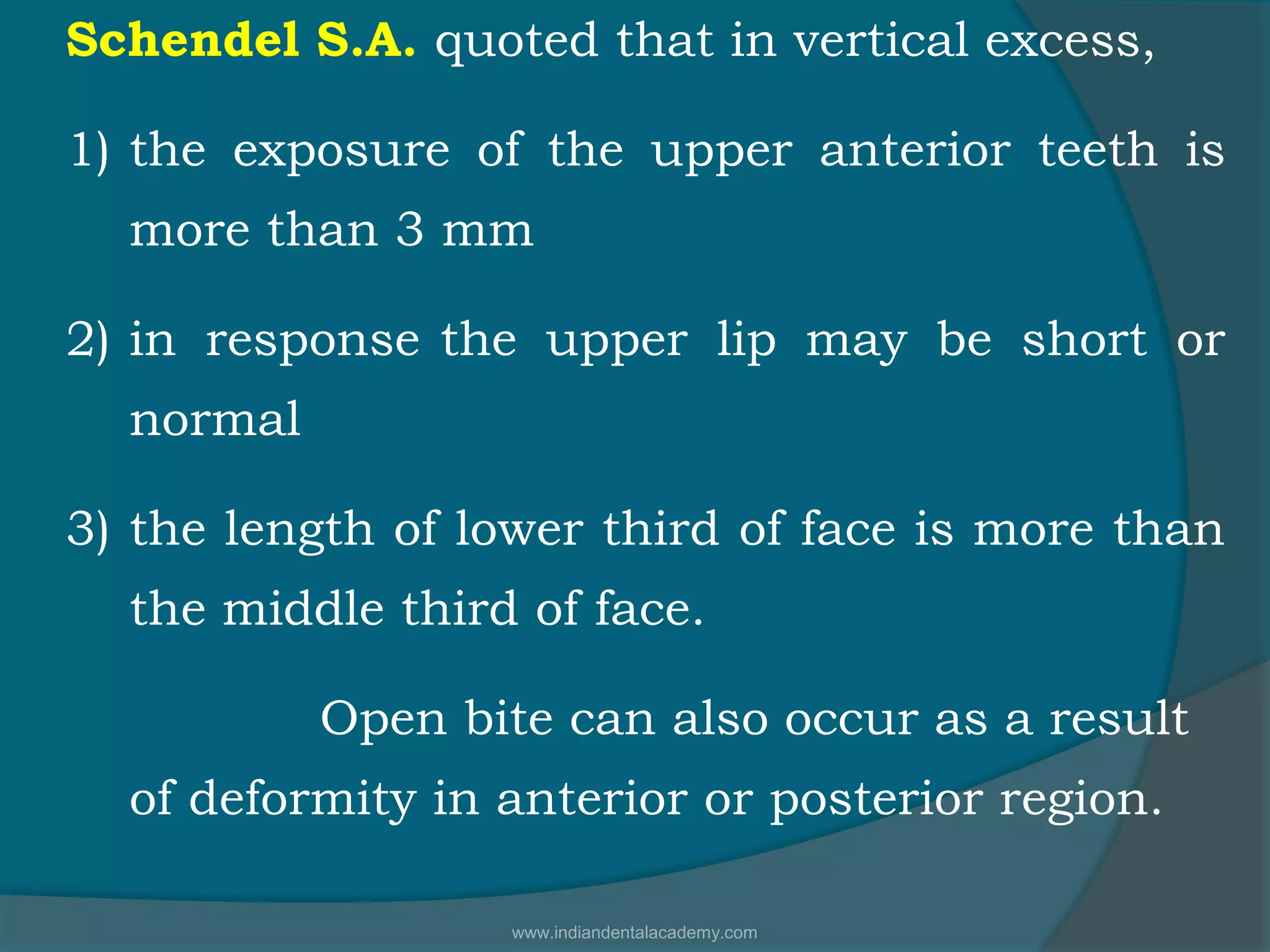 Schendel S.A. quoted that in vertical excess,
1) the exposure of the upper anterior teeth is
more than 3 mm
2) in response the upper lip may be short or
normal
3) the length of lower third of face is more than
the middle third of face.
Open bite can also occur as a result
of deformity in anterior or posterior region.
www.indiandentalacademy.com
 
