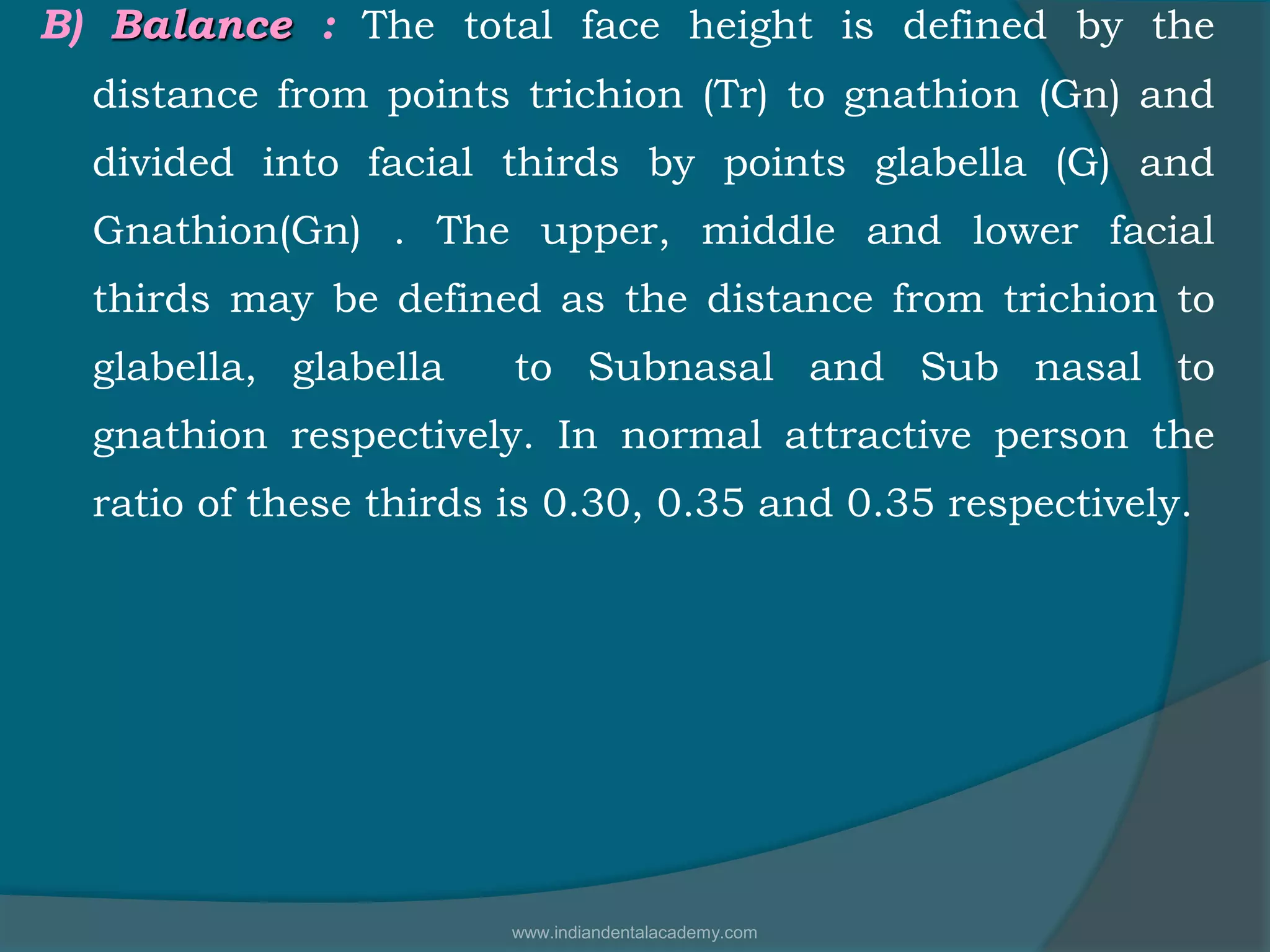B) Balance : The total face height is defined by the
distance from points trichion (Tr) to gnathion (Gn) and
divided into facial thirds by points glabella (G) and
Gnathion(Gn) . The upper, middle and lower facial
thirds may be defined as the distance from trichion to
glabella, glabella to Subnasal and Sub nasal to
gnathion respectively. In normal attractive person the
ratio of these thirds is 0.30, 0.35 and 0.35 respectively.
www.indiandentalacademy.com
 