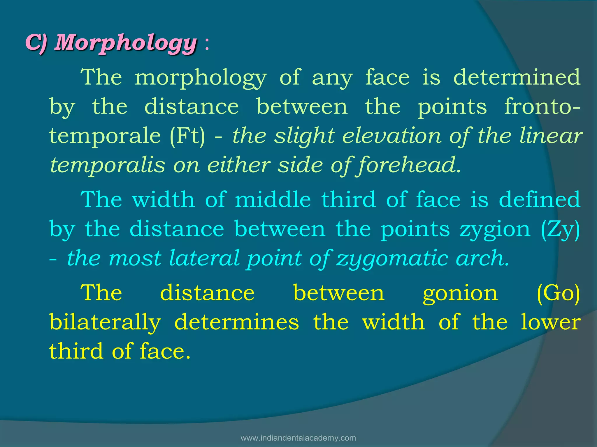 C) Morphology :
The morphology of any face is determined
by the distance between the points fronto-
temporale (Ft) - the slight elevation of the linear
temporalis on either side of forehead.
The width of middle third of face is defined
by the distance between the points zygion (Zy)
- the most lateral point of zygomatic arch.
The distance between gonion (Go)
bilaterally determines the width of the lower
third of face.
www.indiandentalacademy.com
 