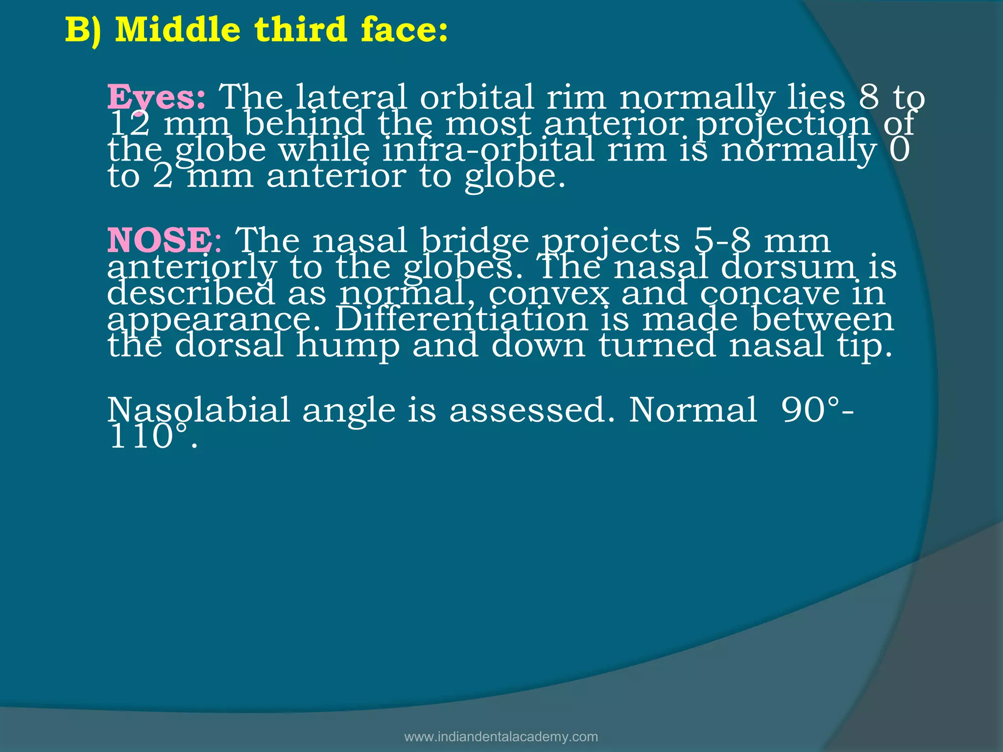 B) Middle third face:
Eyes: The lateral orbital rim normally lies 8 to
12 mm behind the most anterior projection of
the globe while infra-orbital rim is normally 0
to 2 mm anterior to globe.
NOSE: The nasal bridge projects 5-8 mm
anteriorly to the globes. The nasal dorsum is
described as normal, convex and concave in
appearance. Differentiation is made between
the dorsal hump and down turned nasal tip.
Nasolabial angle is assessed. Normal 90°-
110°.
www.indiandentalacademy.com
 