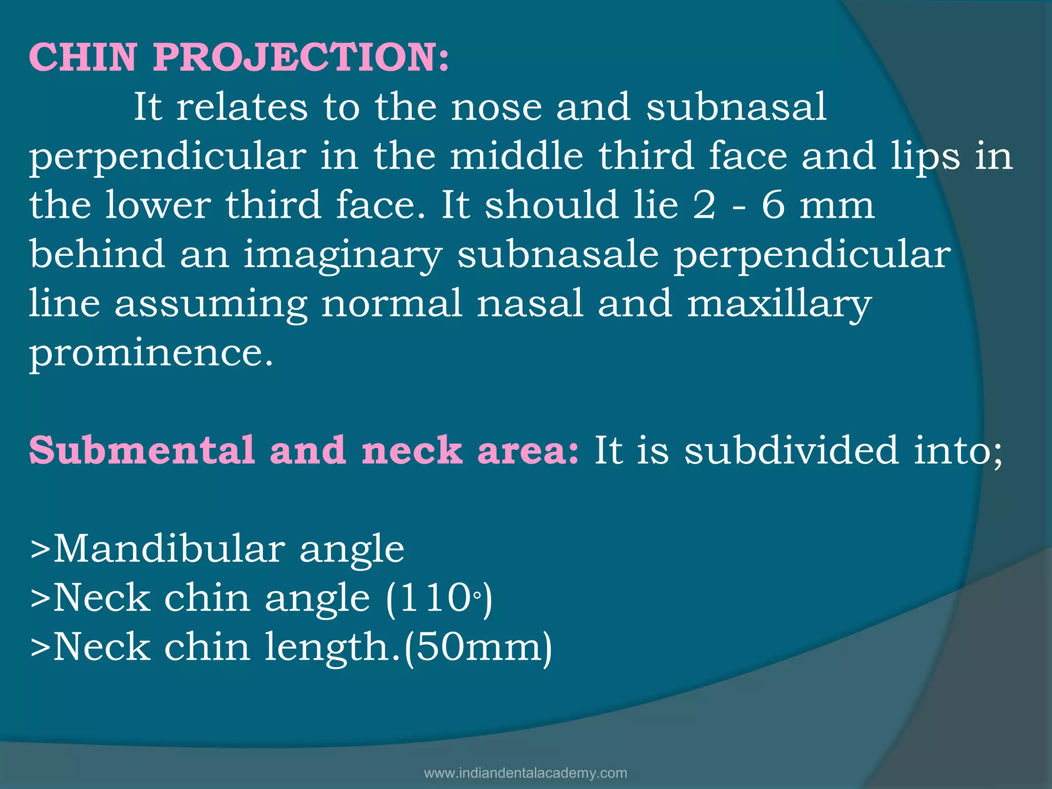 CHIN PROJECTION:
It relates to the nose and subnasal
perpendicular in the middle third face and lips in
the lower third face. It should lie 2 - 6 mm
behind an imaginary subnasale perpendicular
line assuming normal nasal and maxillary
prominence.
Submental and neck area: It is subdivided into;
>Mandibular angle
>Neck chin angle (110°)
>Neck chin length.(50mm)
www.indiandentalacademy.com
 