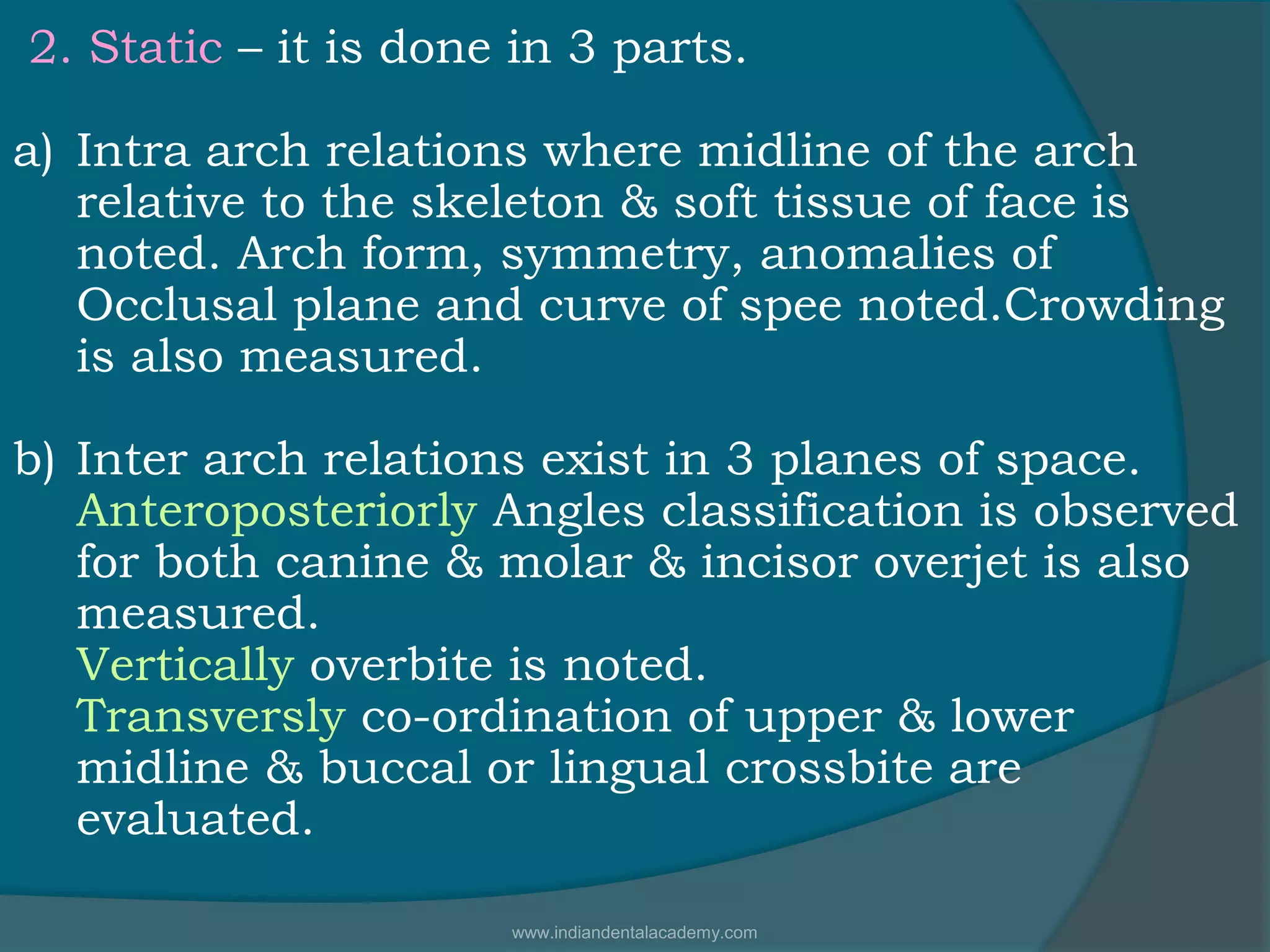 2. Static – it is done in 3 parts.
a) Intra arch relations where midline of the arch
relative to the skeleton & soft tissue of face is
noted. Arch form, symmetry, anomalies of
Occlusal plane and curve of spee noted.Crowding
is also measured.
b) Inter arch relations exist in 3 planes of space.
Anteroposteriorly Angles classification is observed
for both canine & molar & incisor overjet is also
measured.
Vertically overbite is noted.
Transversly co-ordination of upper & lower
midline & buccal or lingual crossbite are
evaluated.
www.indiandentalacademy.com
 