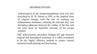 ARTHROCENTESIS
Arthrocentesis of the temporomandibular joint was first
described by D. W. Nitzan in 1991 as the simplest form
of surgical therapy with the aim of washing out
inflammatory mediators, releasing the articular disc, and
disrupting adhesions between the surface of the disc and
the joint fossa by hydraulic pressure of the lavage
solution.
TMJ arthrocentesis procedure bridged the gap between
surgical and nonsurgical treatment. It is often considered
to be the highly effective method to restore normal
maximal mouth opening and functioning.
 