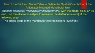 Use of the Erickson Model Table to Define the Spatial Orientation of the
Articulator-Mounted Mandibular Unit
Baseline horizontal (mandibular) measurement: With the model block on its
end, use the electronic caliper to measure the distance (in mm) at the
following area:
• The incisal edge of the mandibular central incisors (#24/#25)*
 